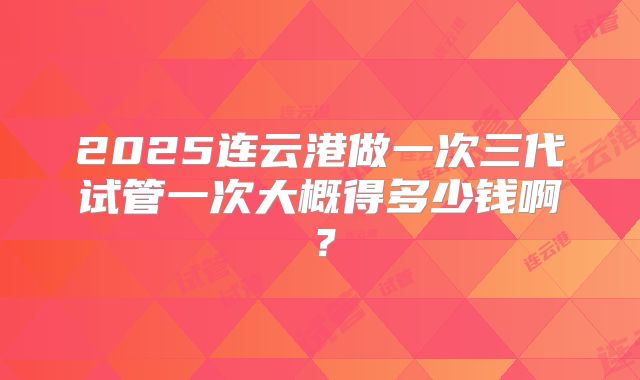 2025连云港做一次三代试管一次大概得多少钱啊？