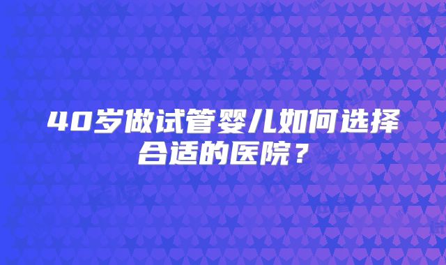 40岁做试管婴儿如何选择合适的医院?