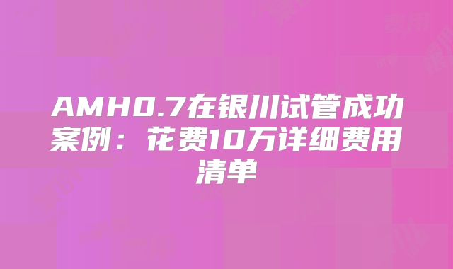AMH0.7在银川试管成功案例：花费10万详细费用清单
