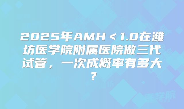 2025年AMH＜1.0在潍坊医学院附属医院做三代试管，一次成概率有多大？