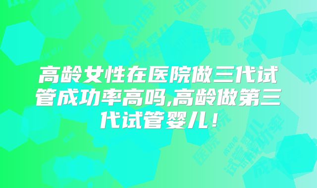 高龄女性在医院做三代试管成功率高吗,高龄做第三代试管婴儿！