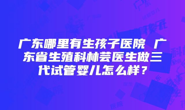 广东哪里有生孩子医院 广东省生殖科林芸医生做三代试管婴儿怎么样？