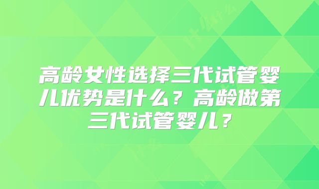 高龄女性选择三代试管婴儿优势是什么？高龄做第三代试管婴儿？