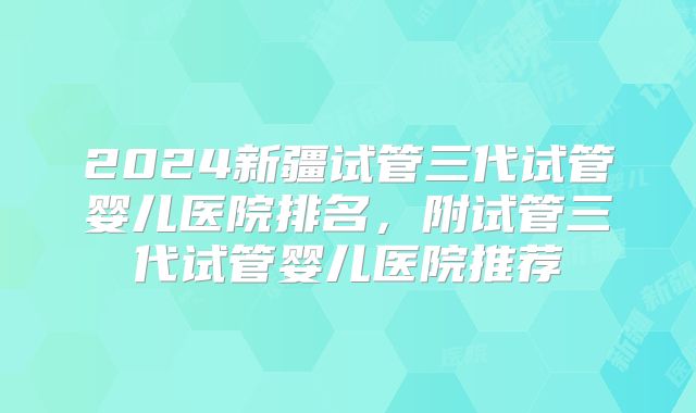 2024新疆试管三代试管婴儿医院排名,附试管三代试管婴儿医院推荐