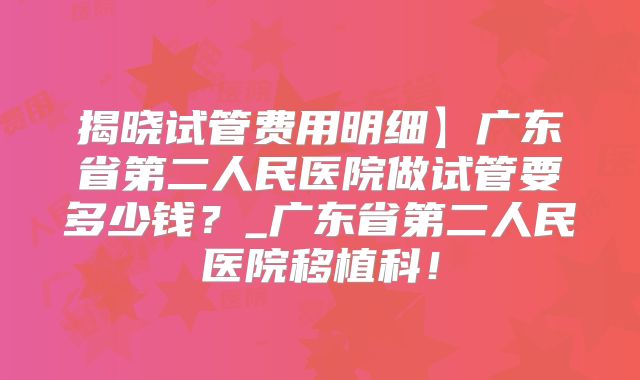 揭晓试管费用明细】广东省第二人民医院做试管要多少钱？_广东省第二人民医院移植科！