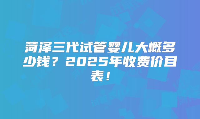 菏泽三代试管婴儿大概多少钱?2025年收费价目表!