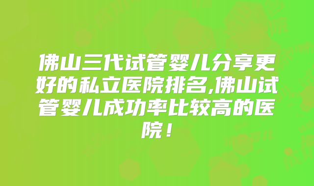 佛山三代试管婴儿分享更好的私立医院排名,佛山试管婴儿成功率比较高的医院！