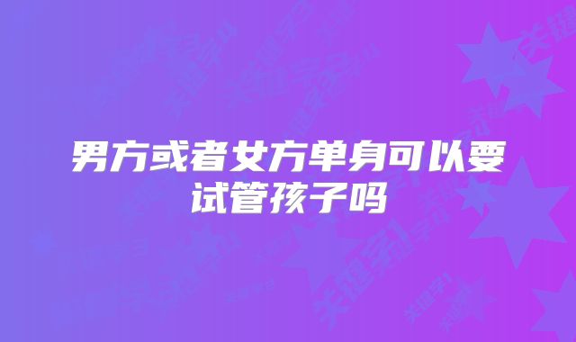 男方或者女方单身可以要试管孩子吗