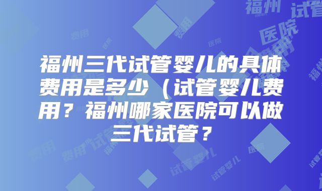 福州三代试管婴儿的具体费用是多少(试管婴儿费用?福州哪家医院可以做三代试管?