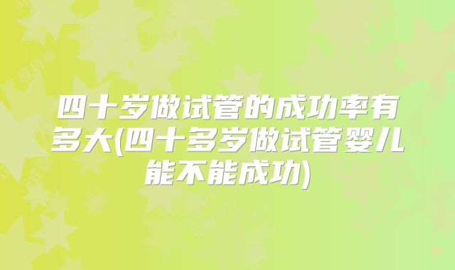 四十岁做试管的成功率有多大(四十多岁做试管婴儿能不能成功)