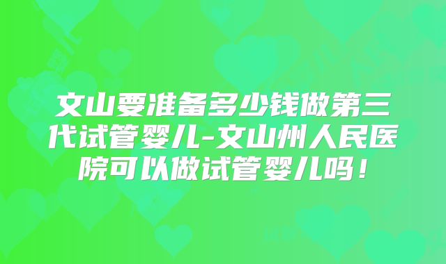 文山要准备多少钱做第三代试管婴儿-文山州人民医院可以做试管婴儿吗！