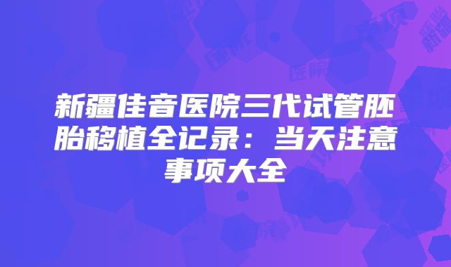 新疆佳音医院三代试管胚胎移植全记录：当天注意事项大全