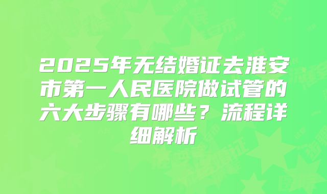2025年无结婚证去淮安市第一人民医院做试管的六大步骤有哪些？流程详细解析