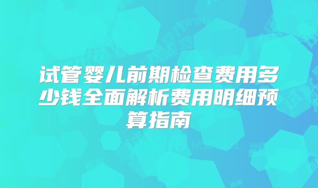 试管婴儿前期检查费用多少钱全面解析费用明细预算指南