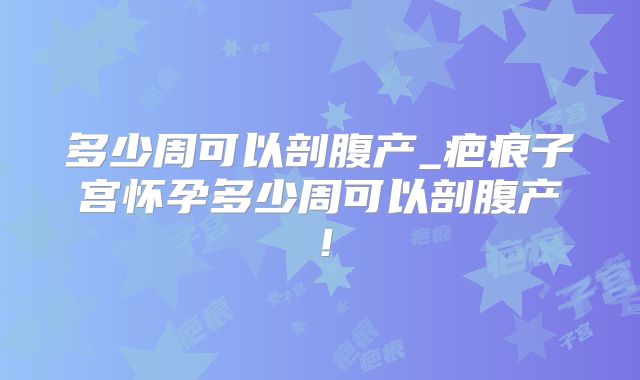 多少周可以剖腹产_疤痕子宫怀孕多少周可以剖腹产!