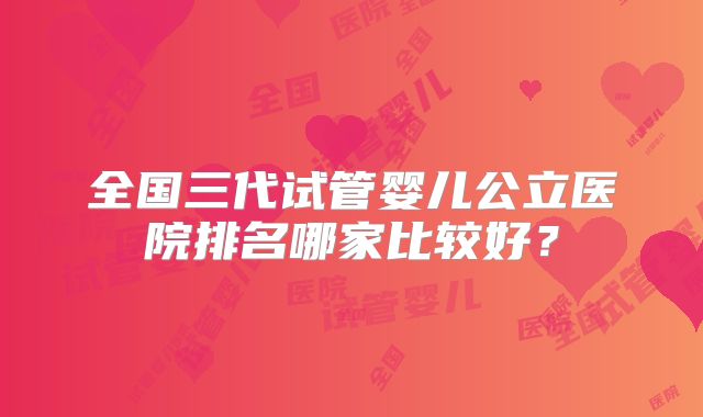 全国三代试管婴儿公立医院排名哪家比较好？
