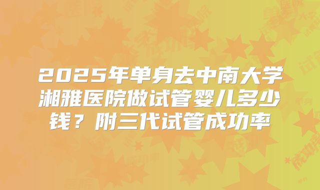 2025年单身去中南大学湘雅医院做试管婴儿多少钱？附三代试管成功率