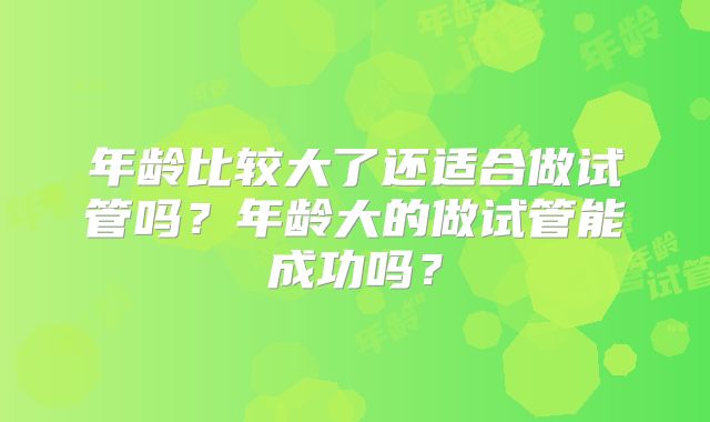 年龄比较大了还适合做试管吗?年龄大的做试管能成功吗?
