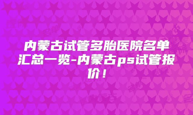 内蒙古试管多胎医院名单汇总一览-内蒙古ps试管报价！
