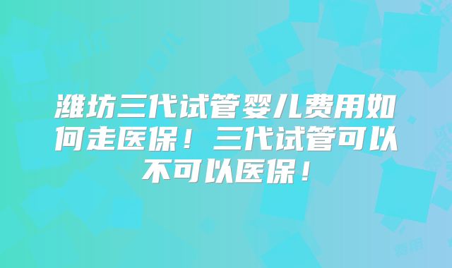 潍坊三代试管婴儿费用如何走医保!三代试管可以不可以医保!