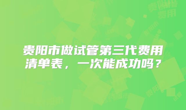 贵阳市做试管第三代费用清单表，一次能成功吗？