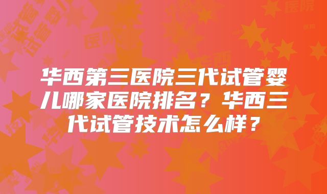 华西第三医院三代试管婴儿哪家医院排名?华西三代试管技术怎么样?