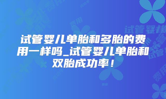 试管婴儿单胎和多胎的费用一样吗_试管婴儿单胎和双胎成功率!