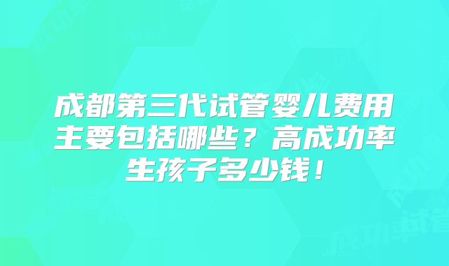 成都第三代试管婴儿费用主要包括哪些?高成功率生孩子多少钱!