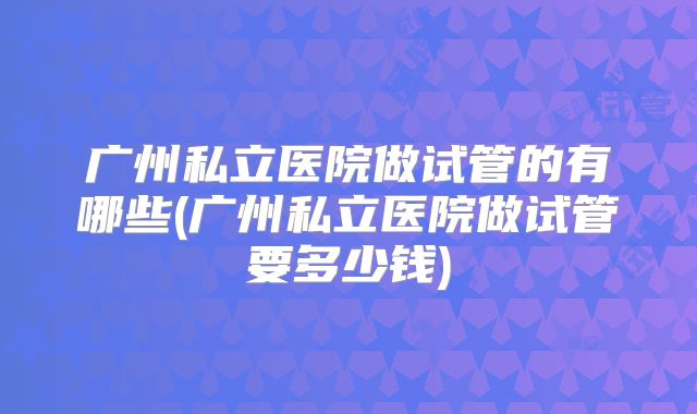 广州私立医院做试管的有哪些(广州私立医院做试管要多少钱)