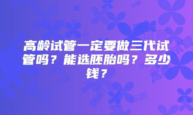 高龄试管一定要做三代试管吗？能选胚胎吗？多少钱？