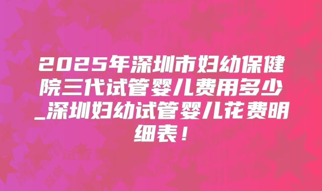 2025年深圳市妇幼保健院三代试管婴儿费用多少_深圳妇幼试管婴儿花费明细表！