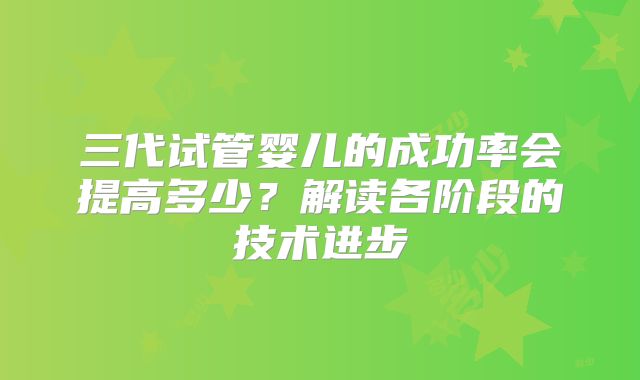 三代试管婴儿的成功率会提高多少?解读各阶段的技术进步