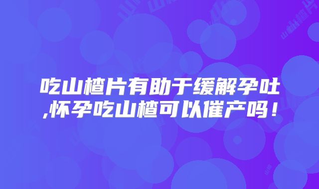 吃山楂片有助于缓解孕吐,怀孕吃山楂可以催产吗！