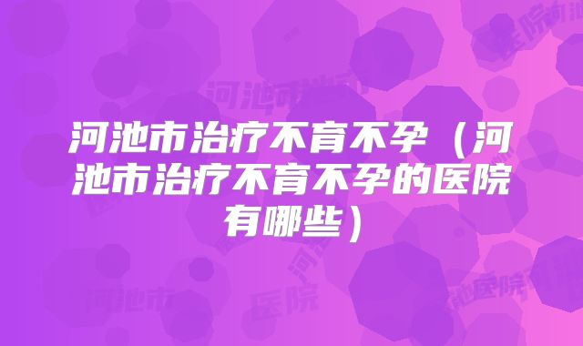 河池市治疗不育不孕（河池市治疗不育不孕的医院有哪些）