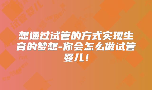 想通过试管的方式实现生育的梦想-你会怎么做试管婴儿！