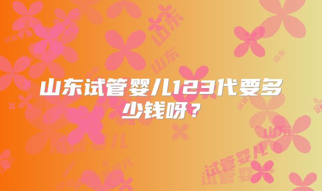 山东试管婴儿123代要多少钱呀？
