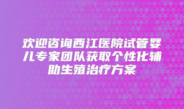 欢迎咨询西江医院试管婴儿专家团队获取个性化辅助生殖治疗方案