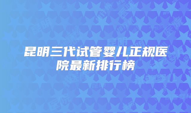 昆明三代试管婴儿正规医院最新排行榜