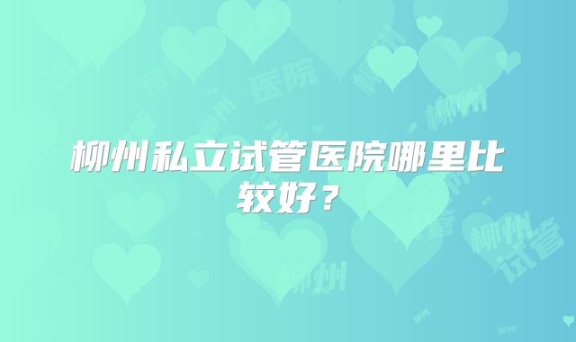 柳州私立试管医院哪里比较好？