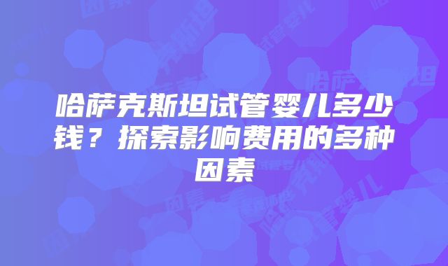 哈萨克斯坦试管婴儿多少钱？探索影响费用的多种因素