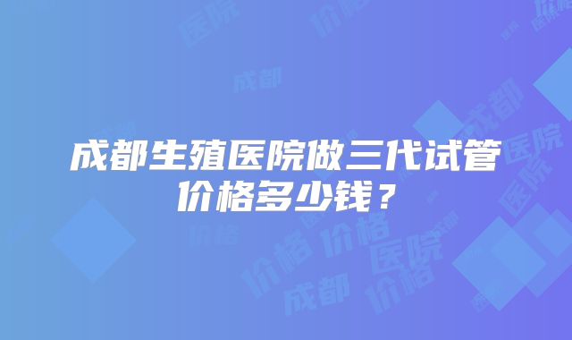 成都生殖医院做三代试管价格多少钱？