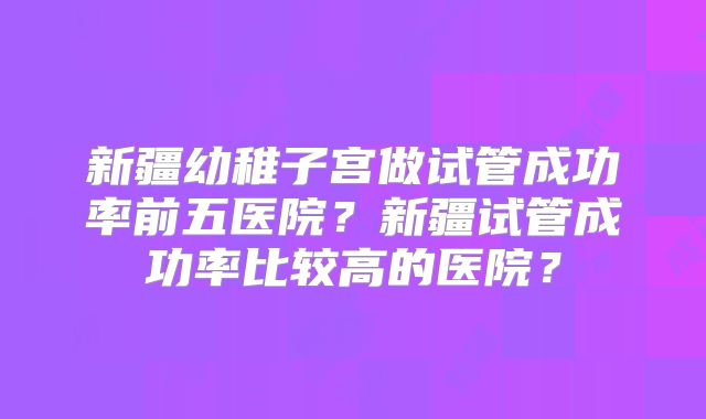 新疆幼稚子宫做试管成功率前五医院?新疆试管成功率比较高的医院?