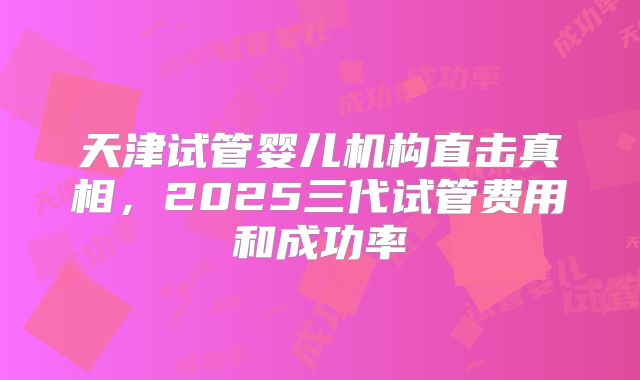 天津试管婴儿机构直击真相，2025三代试管费用和成功率