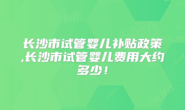 长沙市试管婴儿补贴政策,长沙市试管婴儿费用大约多少！