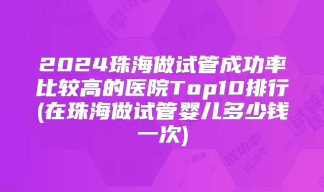 2024珠海做试管成功率比较高的医院Top10排行(在珠海做试管婴儿多少钱一次)