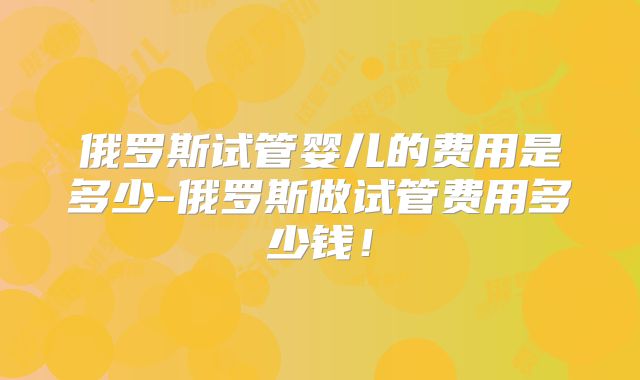 俄罗斯试管婴儿的费用是多少-俄罗斯做试管费用多少钱!