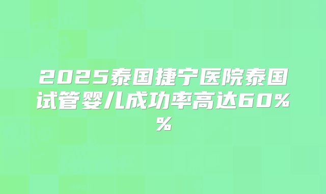 2025泰国捷宁医院泰国试管婴儿成功率高达60%%