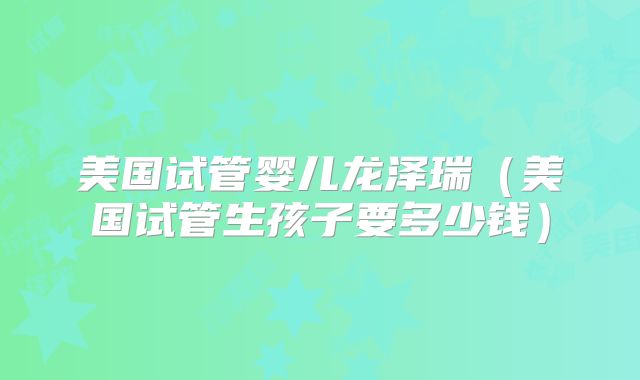 美国试管婴儿龙泽瑞(美国试管生孩子要多少钱)