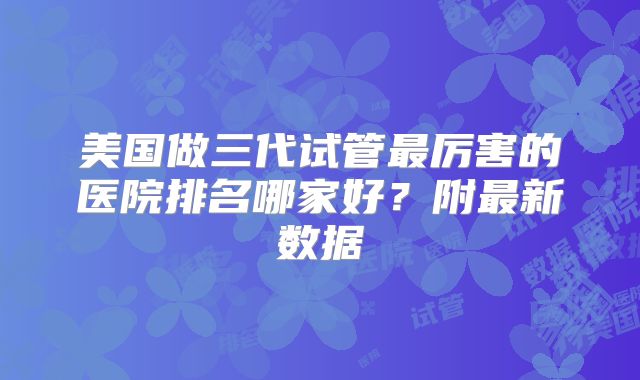 美国做三代试管最厉害的医院排名哪家好?附最新数据