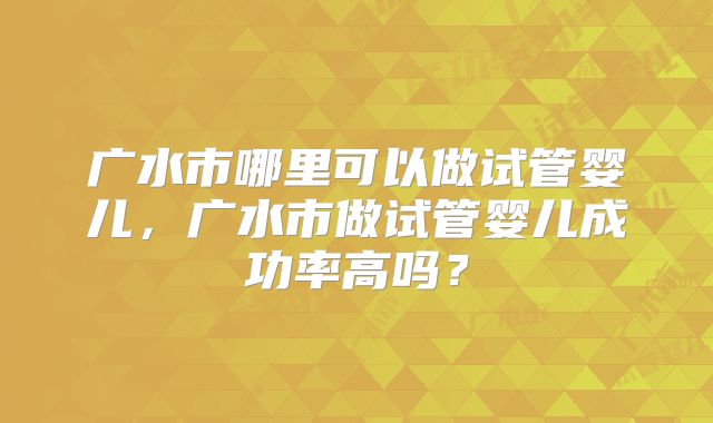 广水市哪里可以做试管婴儿，广水市做试管婴儿成功率高吗？